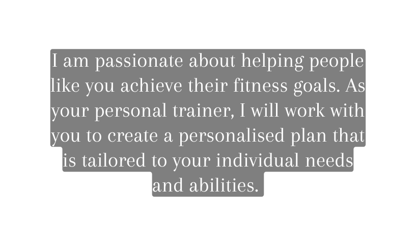 I am passionate about helping people like you achieve their fitness goals As your personal trainer I will work with you to create a personalised plan that is tailored to your individual needs and abilities